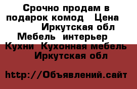 Срочно продам в подарок комод › Цена ­ 2 000 - Иркутская обл. Мебель, интерьер » Кухни. Кухонная мебель   . Иркутская обл.